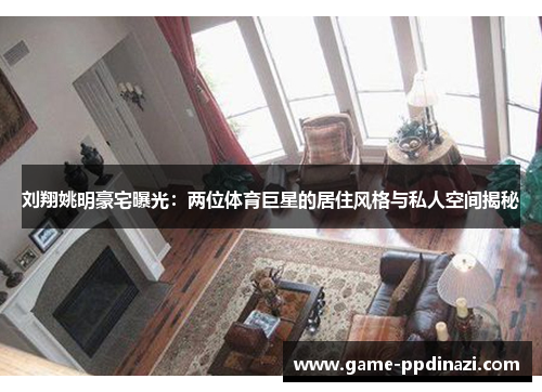 刘翔姚明豪宅曝光：两位体育巨星的居住风格与私人空间揭秘