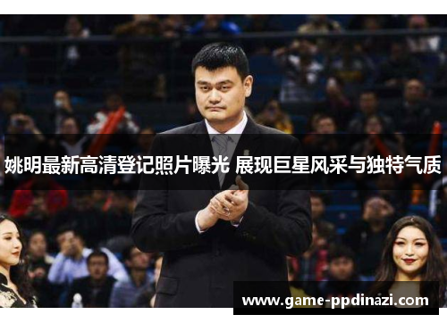 姚明最新高清登记照片曝光 展现巨星风采与独特气质