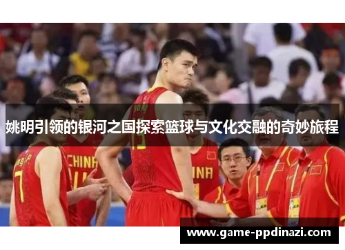姚明引领的银河之国探索篮球与文化交融的奇妙旅程