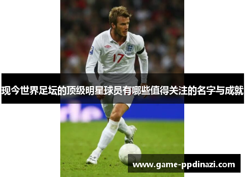 现今世界足坛的顶级明星球员有哪些值得关注的名字与成就