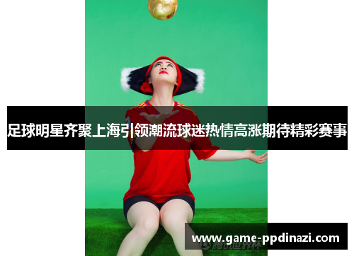 足球明星齐聚上海引领潮流球迷热情高涨期待精彩赛事